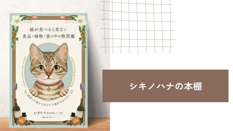 【シキノハナの本棚_BOOK4】愛猫と一緒に暮らす人は知っておきたい『猫が食べると危ない食品・植物・家の中の物図鑑 ~誤食と中毒からあなたの猫を守るために』